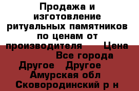 Продажа и изготовление ритуальных памятников по ценам от производителя!!! › Цена ­ 5 000 - Все города Другое » Другое   . Амурская обл.,Сковородинский р-н